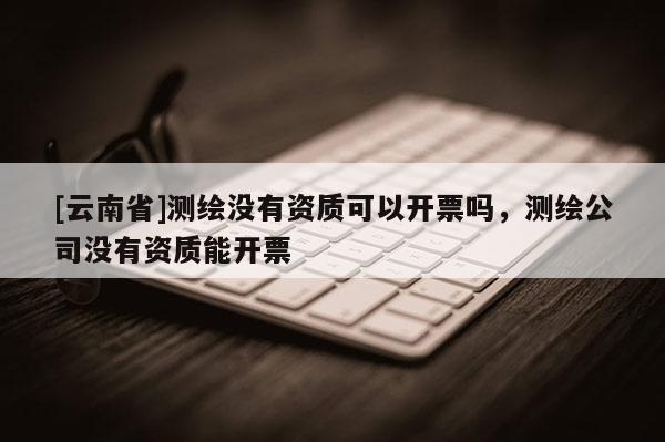 [云南省]測(cè)繪沒(méi)有資質(zhì)可以開(kāi)票嗎，測(cè)繪公司沒(méi)有資質(zhì)能開(kāi)票