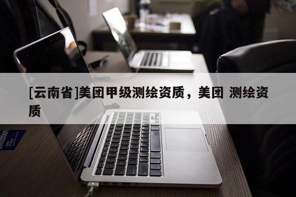 [云南省]美團(tuán)甲級(jí)測(cè)繪資質(zhì)，美團(tuán) 測(cè)繪資質(zhì)