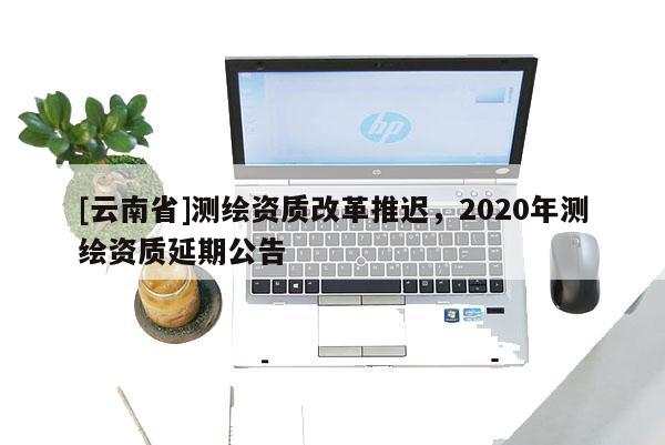 [云南省]測繪資質(zhì)改革推遲，2020年測繪資質(zhì)延期公告