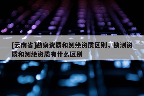 [云南省]勘察資質(zhì)和測繪資質(zhì)區(qū)別，勘測資質(zhì)和測繪資質(zhì)有什么區(qū)別