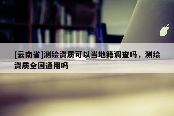[云南省]測繪資質(zhì)可以當?shù)丶{(diào)查嗎，測繪資質(zhì)全國通用嗎