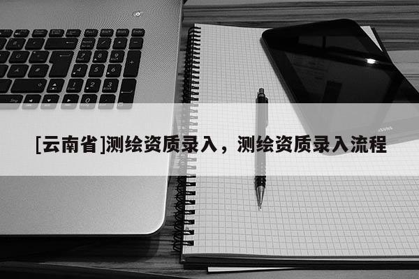 [云南省]測(cè)繪資質(zhì)錄入，測(cè)繪資質(zhì)錄入流程