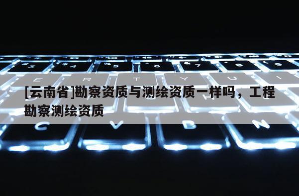 [云南省]勘察資質(zhì)與測繪資質(zhì)一樣嗎，工程勘察測繪資質(zhì)
