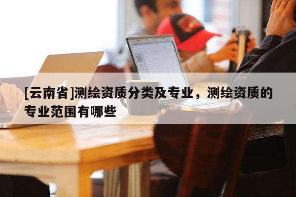 [云南省]測(cè)繪資質(zhì)分類及專業(yè)，測(cè)繪資質(zhì)的專業(yè)范圍有哪些