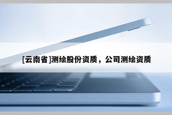 [云南省]測繪股份資質(zhì)，公司測繪資質(zhì)