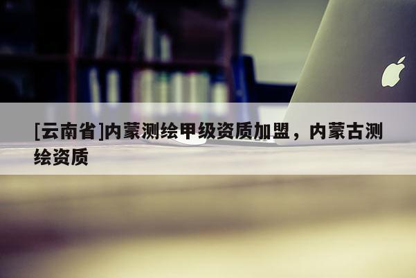 [云南省]內(nèi)蒙測繪甲級資質(zhì)加盟，內(nèi)蒙古測繪資質(zhì)