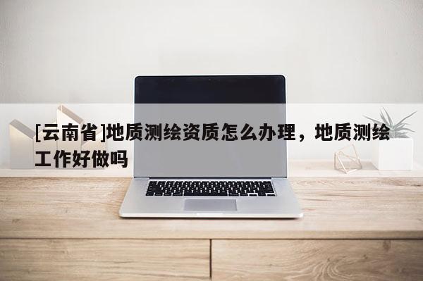 [云南省]地質(zhì)測繪資質(zhì)怎么辦理，地質(zhì)測繪工作好做嗎