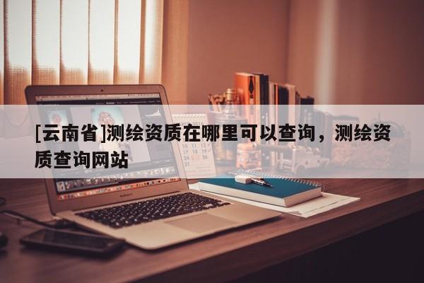 [云南省]測繪資質(zhì)在哪里可以查詢，測繪資質(zhì)查詢網(wǎng)站