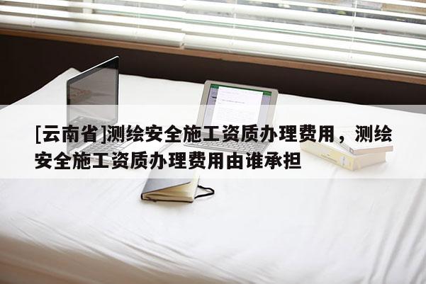[云南省]測繪安全施工資質(zhì)辦理費(fèi)用，測繪安全施工資質(zhì)辦理費(fèi)用由誰承擔(dān)