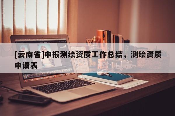 [云南省]申報測繪資質(zhì)工作總結(jié)，測繪資質(zhì)申請表