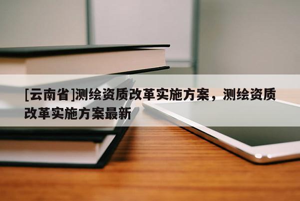 [云南省]測(cè)繪資質(zhì)改革實(shí)施方案，測(cè)繪資質(zhì)改革實(shí)施方案最新
