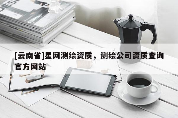 [云南省]星網(wǎng)測繪資質(zhì)，測繪公司資質(zhì)查詢官方網(wǎng)站