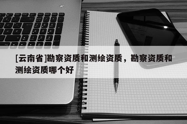 [云南省]勘察資質(zhì)和測繪資質(zhì)，勘察資質(zhì)和測繪資質(zhì)哪個好