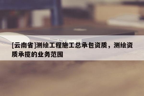[云南省]測(cè)繪工程施工總承包資質(zhì)，測(cè)繪資質(zhì)承攬的業(yè)務(wù)范圍