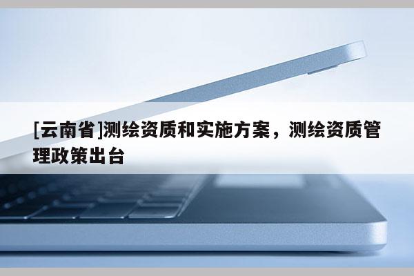 [云南省]測繪資質(zhì)和實施方案，測繪資質(zhì)管理政策出臺