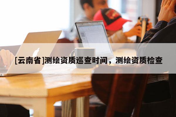 [云南省]測繪資質(zhì)巡查時間，測繪資質(zhì)檢查