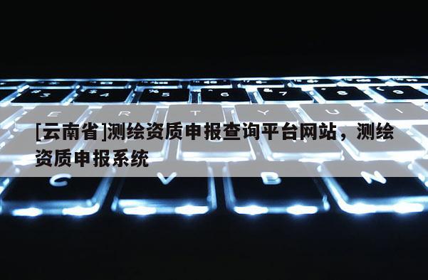 [云南省]測(cè)繪資質(zhì)申報(bào)查詢(xún)平臺(tái)網(wǎng)站，測(cè)繪資質(zhì)申報(bào)系統(tǒng)