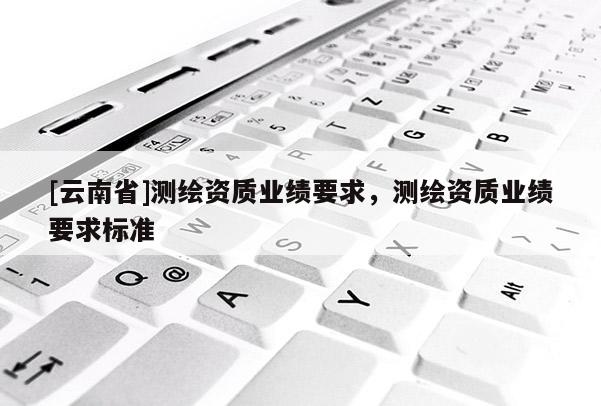 [云南省]測繪資質(zhì)業(yè)績要求，測繪資質(zhì)業(yè)績要求標準
