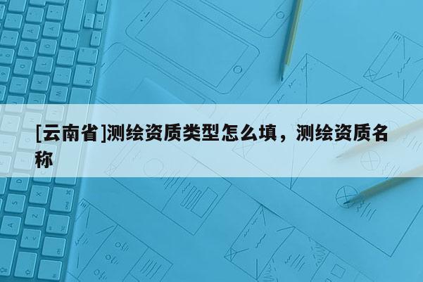 [云南省]測繪資質(zhì)類型怎么填，測繪資質(zhì)名稱