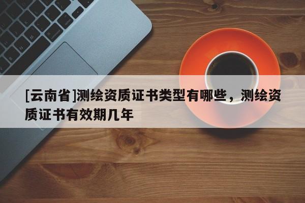 [云南省]測繪資質(zhì)證書類型有哪些，測繪資質(zhì)證書有效期幾年