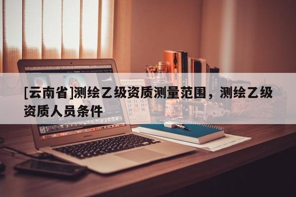 [云南省]測繪乙級資質(zhì)測量范圍，測繪乙級資質(zhì)人員條件