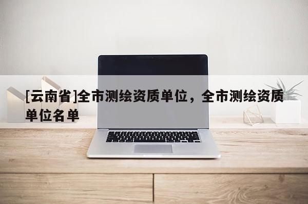 [云南省]全市測(cè)繪資質(zhì)單位，全市測(cè)繪資質(zhì)單位名單