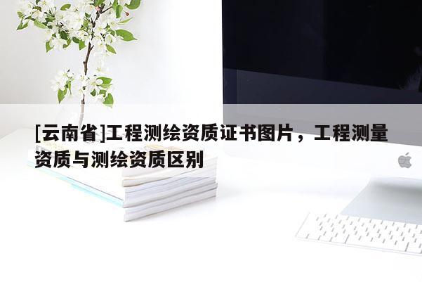 [云南省]工程測(cè)繪資質(zhì)證書圖片，工程測(cè)量資質(zhì)與測(cè)繪資質(zhì)區(qū)別