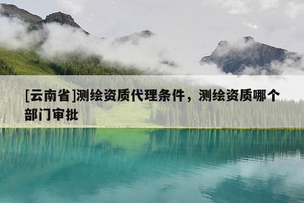 [云南省]測(cè)繪資質(zhì)代理?xiàng)l件，測(cè)繪資質(zhì)哪個(gè)部門(mén)審批