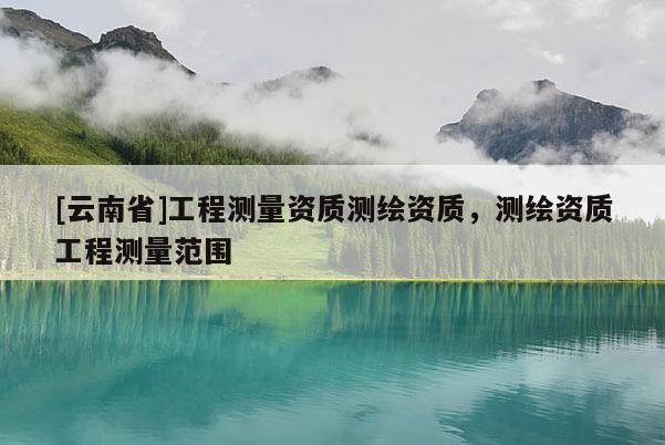 [云南省]工程測(cè)量資質(zhì)測(cè)繪資質(zhì)，測(cè)繪資質(zhì)工程測(cè)量范圍