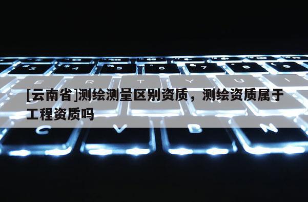 [云南省]測(cè)繪測(cè)量區(qū)別資質(zhì)，測(cè)繪資質(zhì)屬于工程資質(zhì)嗎