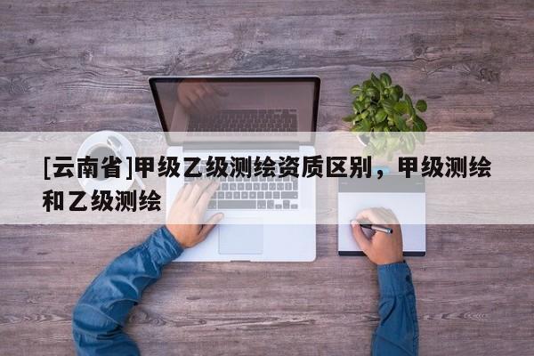 [云南省]甲級(jí)乙級(jí)測(cè)繪資質(zhì)區(qū)別，甲級(jí)測(cè)繪和乙級(jí)測(cè)繪
