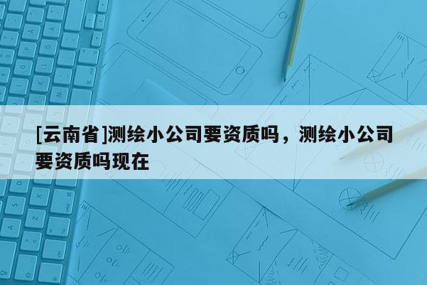 [云南省]測繪小公司要資質嗎，測繪小公司要資質嗎現(xiàn)在