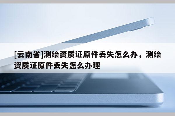 [云南省]測繪資質證原件丟失怎么辦，測繪資質證原件丟失怎么辦理