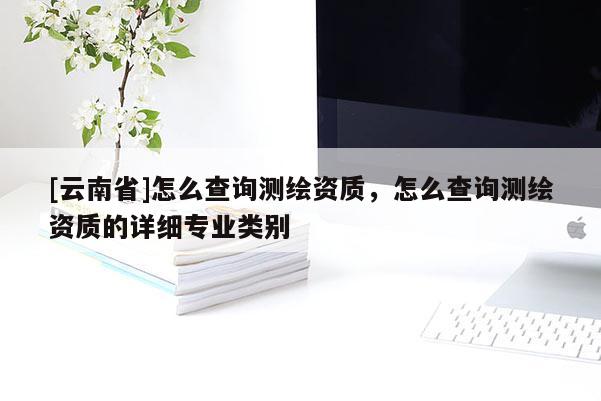 [云南省]怎么查詢測繪資質，怎么查詢測繪資質的詳細專業(yè)類別
