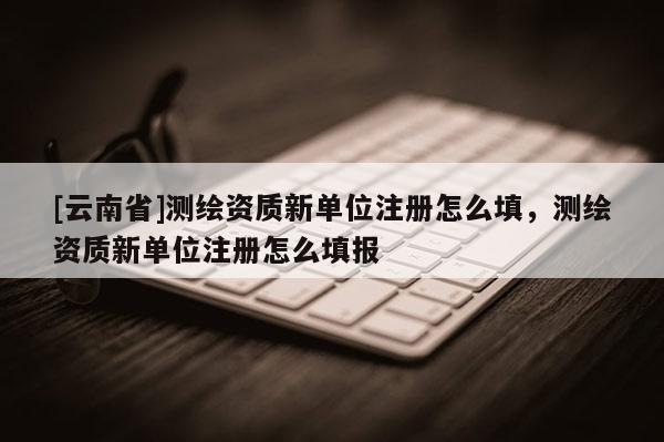 [云南省]測(cè)繪資質(zhì)新單位注冊(cè)怎么填，測(cè)繪資質(zhì)新單位注冊(cè)怎么填報(bào)