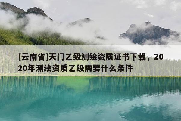 [云南省]天門乙級(jí)測(cè)繪資質(zhì)證書(shū)下載，2020年測(cè)繪資質(zhì)乙級(jí)需要什么條件