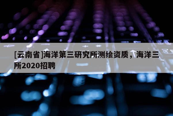 [云南省]海洋第三研究所測(cè)繪資質(zhì)，海洋三所2020招聘