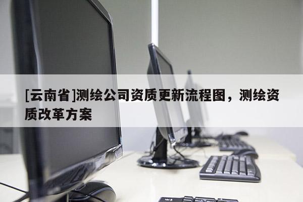 [云南省]測繪公司資質更新流程圖，測繪資質改革方案