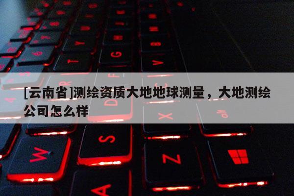 [云南省]測繪資質(zhì)大地地球測量，大地測繪公司怎么樣
