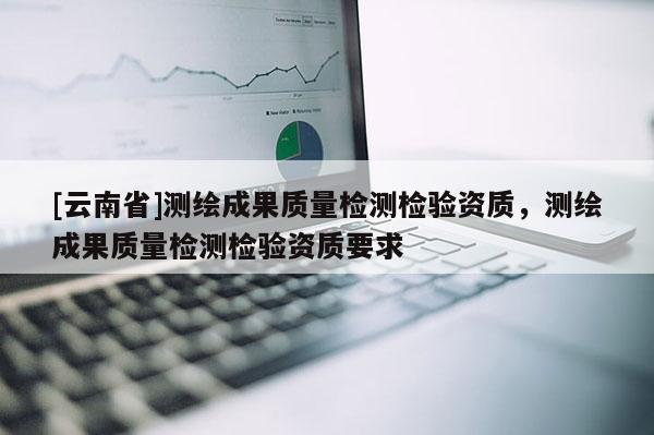 [云南省]測繪成果質(zhì)量檢測檢驗資質(zhì)，測繪成果質(zhì)量檢測檢驗資質(zhì)要求