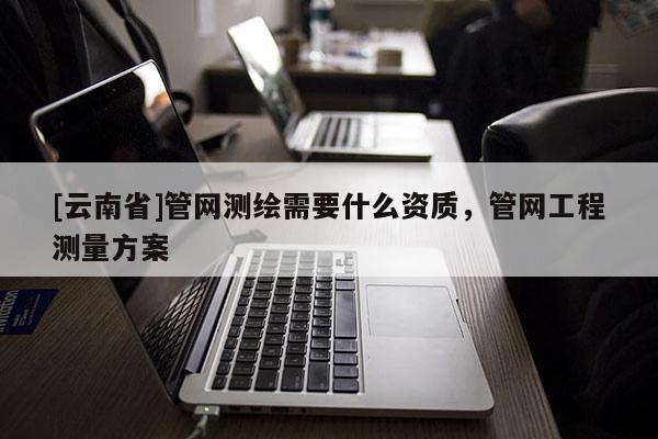 [云南省]管網(wǎng)測(cè)繪需要什么資質(zhì)，管網(wǎng)工程測(cè)量方案