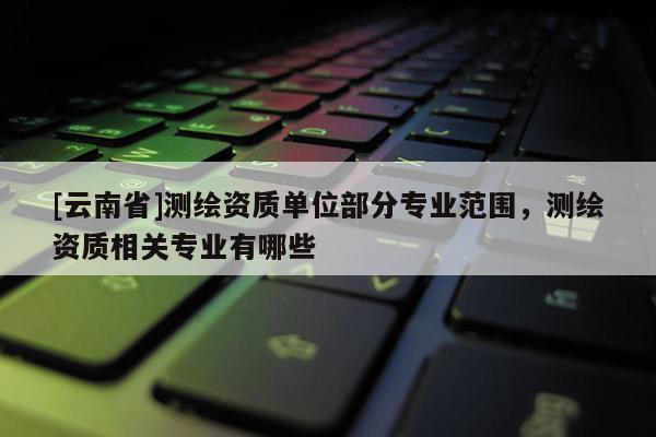 [云南省]測(cè)繪資質(zhì)單位部分專業(yè)范圍，測(cè)繪資質(zhì)相關(guān)專業(yè)有哪些