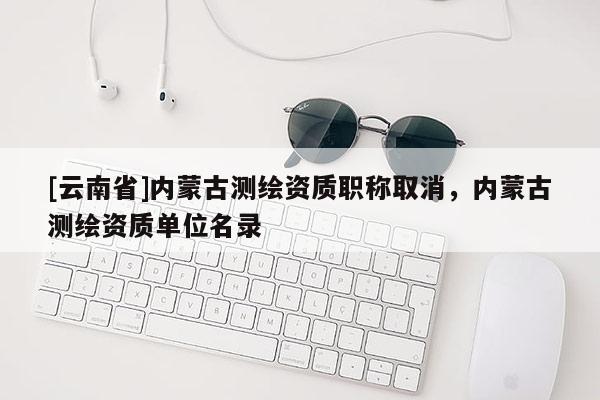 [云南省]內(nèi)蒙古測(cè)繪資質(zhì)職稱取消，內(nèi)蒙古測(cè)繪資質(zhì)單位名錄