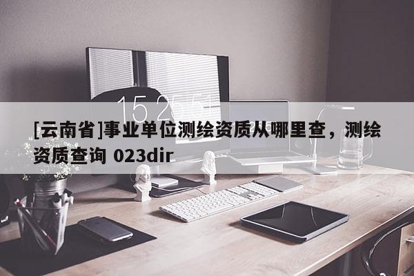 [云南省]事業(yè)單位測繪資質(zhì)從哪里查，測繪資質(zhì)查詢 023dir