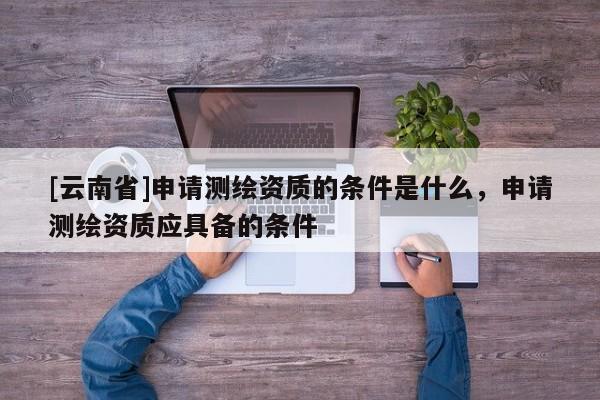 [云南省]申請測繪資質(zhì)的條件是什么，申請測繪資質(zhì)應具備的條件