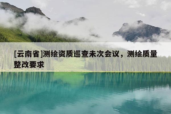 [云南省]測繪資質(zhì)巡查未次會議，測繪質(zhì)量整改要求