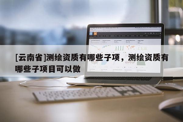 [云南省]測繪資質(zhì)有哪些子項，測繪資質(zhì)有哪些子項目可以做