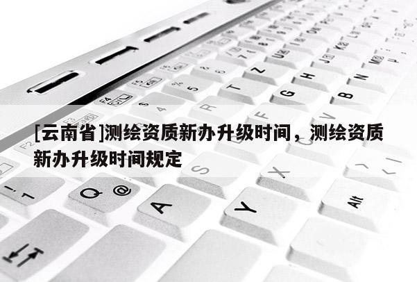 [云南省]測繪資質(zhì)新辦升級時間，測繪資質(zhì)新辦升級時間規(guī)定