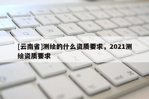 [云南省]測(cè)繪的什么資質(zhì)要求，2021測(cè)繪資質(zhì)要求