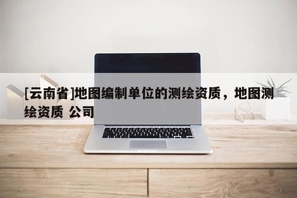 [云南省]地圖編制單位的測(cè)繪資質(zhì)，地圖測(cè)繪資質(zhì) 公司